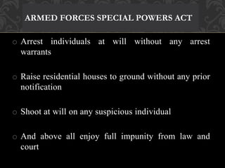 ARMED FORCES SPECIAL POWERS ACT 
o Arrest individuals at will without any arrest 
warrants 
o Raise residential houses to ground without any prior 
notification 
o Shoot at will on any suspicious individual 
o And above all enjoy full impunity from law and 
court 
 