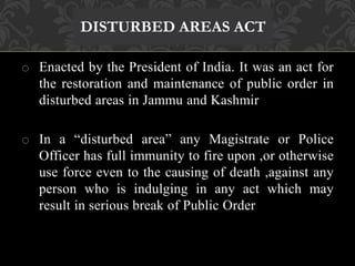 DISTURBED AREAS ACT 
o Enacted by the President of India. It was an act for 
the restoration and maintenance of public order in 
disturbed areas in Jammu and Kashmir 
o In a “disturbed area” any Magistrate or Police 
Officer has full immunity to fire upon ,or otherwise 
use force even to the causing of death ,against any 
person who is indulging in any act which may 
result in serious break of Public Order 
 