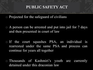 PUBLIC SAFETY ACT 
o Projected for the safeguard of civilians 
o A person can be arrested and put into jail for 7 days 
and then presented in court of law 
o If the court squashes PSA, an individual is 
rearrested under the same PSA and process can 
continue for years all together 
o Thousands of Kashmiri’s youth are currently 
detained under this draconian law 
 