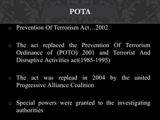 o Prevention Of Terrorism Act…2002 
o The act replaced the Prevention Of Terrorism 
Ordinance of (POTO) 2001 and Terrorist And 
Disruptive Activities act(1985-1995) 
o The act was replead in 2004 by the united 
Progressive Alliance Coalition 
o Special powers were granted to the investigating 
authorities 
POTA 
 