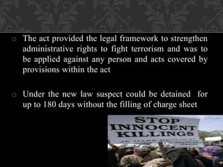 o The act provided the legal framework to strengthen 
administrative rights to fight terrorism and was to 
be applied against any person and acts covered by 
provisions within the act 
o Under the new law suspect could be detained for 
up to 180 days without the filling of charge sheet 
 