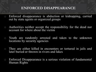 ENFORCED DISAPPEARANCE 
o Enforced disappearance is abduction or kidnapping, carried 
out by state agents or organized groups 
o Authorities neither accept the responsibility for the dead nor 
account for where about the victim 
o Youth are randomly arrested and taken to the unknown 
locations by security agencies 
o They are either killed in encounters or tortured in jails and 
later buried or thrown in rivers and lakes 
o Enforced Disappearance is a serious violation of fundamental 
Human Rights 
 