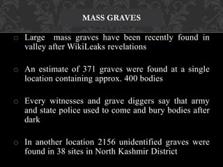 MASS GRAVES 
o Large mass graves have been recently found in 
valley after WikiLeaks revelations 
o An estimate of 371 graves were found at a single 
location containing approx. 400 bodies 
o Every witnesses and grave diggers say that army 
and state police used to come and bury bodies after 
dark 
o In another location 2156 unidentified graves were 
found in 38 sites in North Kashmir District 
 