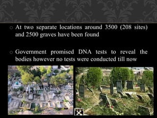 o At two separate locations around 3500 (208 sites) 
and 2500 graves have been found 
o Government promised DNA tests to reveal the 
bodies however no tests were conducted till now 
 