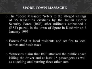 SPORE TOWN MASSACRE 
o The “Spore Massacre "refers to the alleged killings 
of 55 Kashmiris civilians by the Indian Border 
Security Force (BSF) after militants ambushed a 
(BSF) patrol, in the town of Spore in Kashmir on 6 
January 1993 
o Forces fired at local residents and set fire to local 
homes and businesses 
o Witnesses claim that BSF attacked the public coach 
killing the driver and at least 15 passengers as well 
as attacking and burning three other cars 
 