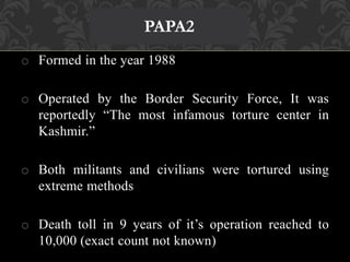 PAPA2 
o Formed in the year 1988 
o Operated by the Border Security Force, It was 
reportedly “The most infamous torture center in 
Kashmir.” 
o Both militants and civilians were tortured using 
extreme methods 
o Death toll in 9 years of it’s operation reached to 
10,000 (exact count not known) 
 