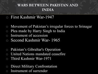 WARS BETWEEN PAKISTAN AND 
INDIA 
o First Kashmir War-1947 
o Movement of Pakistan’s irregular forces to Srinagar 
o Plea made by Harry Singh to India 
o Instrument of accession 
o Second Kashmir War- 1965 
o Pakistan’s Gibraltar's Operation 
o United Nations mandated ceasefire 
o Third Kashmir War-1971 
o Direct Military Confrontation 
o Instrument of surrender 
 