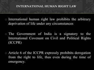INTERNATIONAL HUMAN RIGHT LAW 
o International human right law prohibits the arbitrary 
deprivation of life under any circumstances 
o The Government of India is a signatory to the 
International Covenant on Civil and Political Rights 
(ICCPR) 
o Article 6 of the ICCPR expressly prohibits derogation 
from the right to life, thus even during the time of 
emergency. 
 