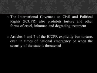 o The International Covenant on Civil and Political 
Rights (ICCPR) also prohibits torture and other 
forms of cruel, inhuman and degrading treatment 
o Articles 4 and 7 of the ICCPR explicitly ban torture, 
even in times of national emergency or when the 
security of the state is threatened 
 