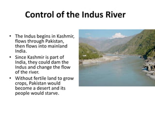 Control of the Indus River
• The Indus begins in Kashmir,
flows through Pakistan,
then flows into mainland
India.
• Since Kashmir is part of
India, they could dam the
Indus and change the flow
of the river.
• Without fertile land to grow
crops, Pakistan would
become a desert and its
people would starve.
 