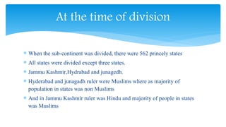 When the sub-continent was divided, there were 562 princely states
 All states were divided except three states.
 Jammu Kashmir,Hydrabad and junagedh.
 Hyderabad and junagadh ruler were Muslims where as majority of
population in states was non Muslims
 And in Jammu Kashmir ruler was Hindu and majority of people in states
was Muslims
At the time of division
 