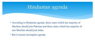  According to Hindustan agenda, those states which has majority of
Muslims should join Pakistan and those states which has majority of
non Muslims should join India.
 But it remain incomplete agenda.
Hindustan agenda
 