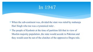  When the sub-continent was, divided the state was ruled by maharaja
Hari Singh who too was a tyrannical ruler .
 The people of Kashmir at the time of partition felt that in view of
Muslim majority population ,the state would accede to Pakistan and
they would soon be out of the clutches of the oppressive Dogra rule.
In 1947
 