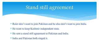  Ruler don’t want to join Pakistan and he also don’t want to join India.
 He want to keep Kashmir independent state.
 He sent a stand still agreement to Pakistan and India.
 India and Pakistan both singed it.
Stand still agreement
 
