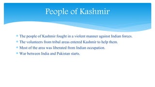  The people of Kashmir fought in a violent manner against Indian forces.
 The volunteers from tribal areas entered Kashmir to help them.
 Most of the area was liberated from Indian occupation.
 War between India and Pakistan starts.
People of Kashmir
 