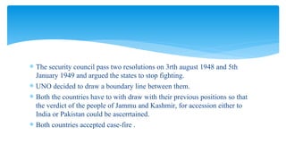 The security council pass two resolutions on 3rth august 1948 and 5th
January 1949 and argued the states to stop fighting.
 UNO decided to draw a boundary line between them.
 Both the countries have to with draw with their previous positions so that
the verdict of the people of Jammu and Kashmir, for accession either to
India or Pakistan could be ascerrtained.
 Both countries accepted case-fire .
 