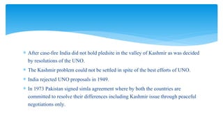  After case-fire India did not hold pledsite in the valley of Kashmir as was decided
by resolutions of the UNO.
 The Kashmir problem could not be settled in spite of the best efforts of UNO.
 India rejected UNO proposals in 1949.
 In 1973 Pakistan signed simla agreement where by both the countries are
committed to resolve their differences including Kashmir issue through peaceful
negotiations only.
 