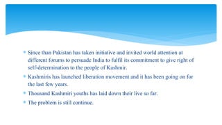  Since than Pakistan has taken initiative and invited world attention at
different forums to persuade India to fulfil its commitment to give right of
self-determination to the people of Kashmir.
 Kashmiris has launched liberation movement and it has been going on for
the last few years.
 Thousand Kashmiri youths has laid down their live so far.
 The problem is still continue.
 