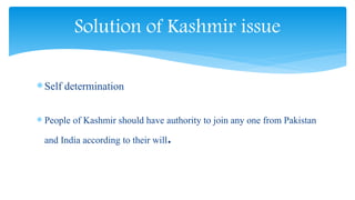 Self determination
 People of Kashmir should have authority to join any one from Pakistan
and India according to their will.
Solution of Kashmir issue
 