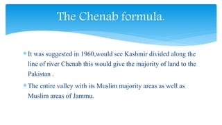 It was suggested in 1960,would see Kashmir divided along the
line of river Chenab this would give the majority of land to the
Pakistan .
The entire valley with its Muslim majority areas as well as
Muslim areas of Jammu.
The Chenab formula.
 