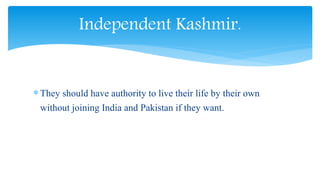 They should have authority to live their life by their own
without joining India and Pakistan if they want.
Independent Kashmir.
 