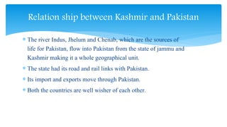  The river Indus, Jhelum and Chenab, which are the sources of
life for Pakistan, flow into Pakistan from the state of jammu and
Kashmir making it a whole geographical unit.
 The state had its road and rail links with Pakistan.
 Its import and exports move through Pakistan.
 Both the countries are well wisher of each other.
Relation ship between Kashmir and Pakistan
 
