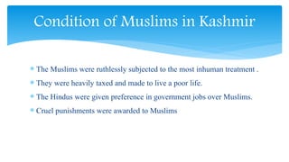  The Muslims were ruthlessly subjected to the most inhuman treatment .
 They were heavily taxed and made to live a poor life.
 The Hindus were given preference in government jobs over Muslims.
 Cruel punishments were awarded to Muslims
Condition of Muslims in Kashmir
 