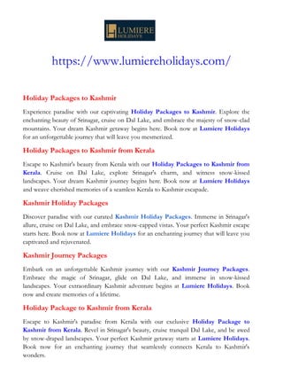 https://www.lumiereholidays.com/
Holiday Packages to Kashmir
Experience paradise with our captivating Holiday Packages to Kashmir. Explore the
enchanting beauty of Srinagar, cruise on Dal Lake, and embrace the majesty of snow-clad
mountains. Your dream Kashmir getaway begins here. Book now at Lumiere Holidays
for an unforgettable journey that will leave you mesmerized.
Holiday Packages to Kashmir from Kerala
Escape to Kashmir's beauty from Kerala with our Holiday Packages to Kashmir from
Kerala. Cruise on Dal Lake, explore Srinagar's charm, and witness snow-kissed
landscapes. Your dream Kashmir journey begins here. Book now at Lumiere Holidays
and weave cherished memories of a seamless Kerala to Kashmir escapade.
Kashmir Holiday Packages
Discover paradise with our curated Kashmir Holiday Packages. Immerse in Srinagar's
allure, cruise on Dal Lake, and embrace snow-capped vistas. Your perfect Kashmir escape
starts here. Book now at Lumiere Holidays for an enchanting journey that will leave you
captivated and rejuvenated.
Kashmir Journey Packages
Embark on an unforgettable Kashmir journey with our Kashmir Journey Packages.
Embrace the magic of Srinagar, glide on Dal Lake, and immerse in snow-kissed
landscapes. Your extraordinary Kashmir adventure begins at Lumiere Holidays. Book
now and create memories of a lifetime.
Holiday Package to Kashmir from Kerala
Escape to Kashmir's paradise from Kerala with our exclusive Holiday Package to
Kashmir from Kerala. Revel in Srinagar's beauty, cruise tranquil Dal Lake, and be awed
by snow-draped landscapes. Your perfect Kashmir getaway starts at Lumiere Holidays.
Book now for an enchanting journey that seamlessly connects Kerala to Kashmir's
wonders.
 