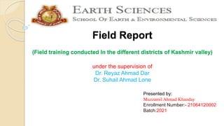 Field Report
(Field training conducted In the different districts of Kashmir valley)
under the supervision of
Dr. Reyaz Ahmad Dar
Dr. Suhail Ahmad Lone
Presented by:
Muzzamil Ahmad Khanday
Enrollment Number:- 21064120002
Batch:2021
 