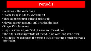 Period I
• Remains at the lower levels
• People living inside the dwelling pit
• They cut the natural soil and make a pit
• Pit was narrow at mouth and broad at the base
• Shape: Circular or oval
• Dug in natural deposit/soil (Karewa soil formation)
• The cuts-marks suggested that they dug out with long stone celts
• Post holes (Wooden) on the ground level suggesting a birch cover as a
protection
 