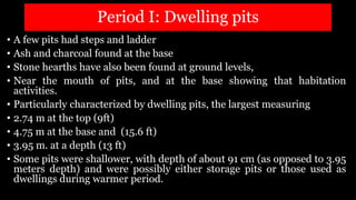Period I: Dwelling pits
• A few pits had steps and ladder
• Ash and charcoal found at the base
• Stone hearths have also been found at ground levels,
• Near the mouth of pits, and at the base showing that habitation
activities.
• Particularly characterized by dwelling pits, the largest measuring
• 2.74 m at the top (9ft)
• 4.75 m at the base and (15.6 ft)
• 3.95 m. at a depth (13 ft)
• Some pits were shallower, with depth of about 91 cm (as opposed to 3.95
meters depth) and were possibly either storage pits or those used as
dwellings during warmer period.
 