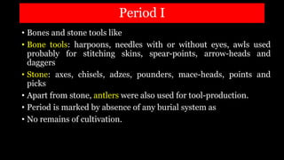 Period I
• Bones and stone tools like
• Bone tools: harpoons, needles with or without eyes, awls used
probably for stitching skins, spear-points, arrow-heads and
daggers
• Stone: axes, chisels, adzes, pounders, mace-heads, points and
picks
• Apart from stone, antlers were also used for tool-production.
• Period is marked by absence of any burial system as
• No remains of cultivation.
 