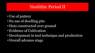 Neolithic Period II
• Use of pottery
• No use of dwelling pits
• Huts constructed over ground
• Evidence of Cultivation
• Development in tool technique and production
• Overall advance stage
 