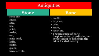 Antiquities
Stone
• stone axe,
• chisel,
• adze,
• hoe,
• point,
• wedge,
• celt,
• mace head,
• knife,
• pestle,
• quern,
• harvester, etc.;
Bone
• needle,
• harpoon,
• point,
• arrow,
• spear, etc.
• The presence of bone
harpoons clearly indicate the
exploitation of fish from the
lakes located nearby
 