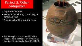 Period II: Other
Antiquities
• Copper Arrowhead
• Redware pot with 950 beads (Agate,
carnelian etc.)
• A stone slab with a hunting scene
• The pot depicts horned motifs, which
suggests extra territorial links with sites
like Kot-Diji, in Sindh, dated 2700 BCE.
 