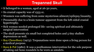 Trepanned Skull
• It belonged to a woman, aged at 26-30 years,
• Its cranial capacity was of 1353 cc.
• Woomen was suffering from some mysterious ailment/epilepsy/insanity,
• Presumably due to a brain tumour apparent from the left-sided cranial
hypertrophy.
• Sick woman needed prolonged life- saving spiritual and ultimately
surgical intervention
• The skull presents six small but completed holes and 5 tiny shallow
depressions as well.
• Roy Chowdhury (1973): Trepanations were done upon a living person for
a medical purpose.
• Basu & Pal (1980): It was a posthumous intervention for the sole purpose
of taking out bone roundels to be worn as amulets.
 