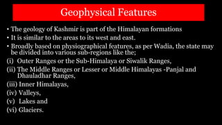 Geophysical Features
• The geology of Kashmir is part of the Himalayan formations
• It is similar to the areas to its west and east.
• Broadly based on physiographical features, as per Wadia, the state may
be divided into various sub-regions like the;
(i) Outer Ranges or the Sub-Himalaya or Siwalik Ranges,
(ii) The Middle Ranges or Lesser or Middle Himalayas -Panjal and
Dhauladhar Ranges,
(iii) Inner Himalayas,
(iv) Valleys,
(v) Lakes and
(vi) Glaciers.
 