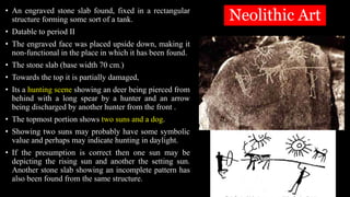 Neolithic Art
• An engraved stone slab found, fixed in a rectangular
structure forming some sort of a tank.
• Datable to period II
• The engraved face was placed upside down, making it
non-functional in the place in which it has been found.
• The stone slab (base width 70 cm.)
• Towards the top it is partially damaged,
• Its a hunting scene showing an deer being pierced from
behind with a long spear by a hunter and an arrow
being discharged by another hunter from the front .
• The topmost portion shows two suns and a dog.
• Showing two suns may probably have some symbolic
value and perhaps may indicate hunting in daylight.
• If the presumption is correct then one sun may be
depicting the rising sun and another the setting sun.
Another stone slab showing an incomplete pattern has
also been found from the same structure.
 