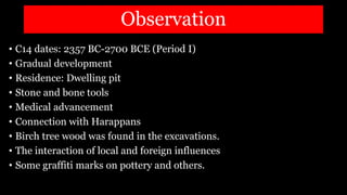 Observation
• C14 dates: 2357 BC-2700 BCE (Period I)
• Gradual development
• Residence: Dwelling pit
• Stone and bone tools
• Medical advancement
• Connection with Harappans
• Birch tree wood was found in the excavations.
• The interaction of local and foreign influences
• Some graffiti marks on pottery and others.
 
