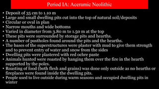 Period IA: Aceramic Neolithic
• Deposit of 35 cm to 1.10 m
• Large and small dwelling pits cut into the top of natural soil/deposits
• Circular or oval in plan
• Narrow mouths and wide bottoms
• Varied in diameter from 3.80 m to 1.50 m at the top
• These pits were surrounded by storage pits and hearths.
• A number of postholes found around the pits and the hearths.
• The bases of the superstructures were plaster with mud to give them strength
and to prevent entry of water and snow from the sides
• Dwelling pits were plastered with red ochre paste
• Animals hunted were roasted by hanging them over the fire in the hearth
supported by the poles.
• Roasting of food (both flesh and grains) was done only outside as no hearths or
fireplaces were found inside the dwelling pits.
• People used to live outside during warm seasons and occupied dwelling pits in
winter
 