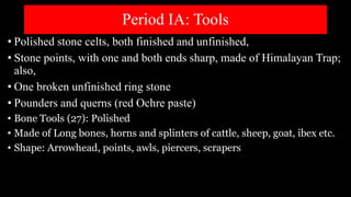 Period IA: Tools
• Polished stone celts, both finished and unfinished,
• Stone points, with one and both ends sharp, made of Himalayan Trap;
also,
• One broken unfinished ring stone
• Pounders and querns (red Ochre paste)
• Bone Tools (27): Polished
• Made of Long bones, horns and splinters of cattle, sheep, goat, ibex etc.
• Shape: Arrowhead, points, awls, piercers, scrapers
 