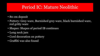 Period IC: Mature Neolithic
• 80 cm deposit
• Pottery: Grey ware, Burnished grey ware, black burnished ware,
red gritty ware
• Shapes: Shapes of period IB continues
• Long neck jars
• Cord decoration on pottery
• Graffiti was also found
 