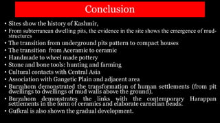 Conclusion
• Sites show the history of Kashmir,
• From subterranean dwelling pits, the evidence in the site shows the emergence of mud-
structures
• The transition from underground pits pattern to compact houses
• The transition from Aceramic to ceramic
• Handmade to wheel made pottery
• Stone and bone tools: hunting and farming
• Cultural contacts with Central Asia
• Association with Gangetic Plain and adjacent area
• Burzahom demonstrated the transformation of human settlements (from pit
dwellings to dwellings of mud walls above the ground).
• Burzahom demonstrates the links with the contemporary Harappan
settlements in the form of ceramics and elaborate carnelian beads.
• Gufkral is also shown the gradual development.
 