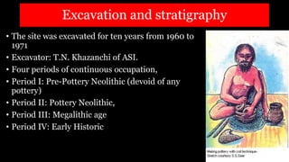 Excavation and stratigraphy
• The site was excavated for ten years from 1960 to
1971
• Excavator: T.N. Khazanchi of ASI.
• Four periods of continuous occupation,
• Period I: Pre-Pottery Neolithic (devoid of any
pottery)
• Period II: Pottery Neolithic,
• Period III: Megalithic age
• Period IV: Early Historic
 
