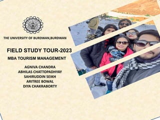 FIELD STUDY TOUR-2023
MBA TOURISM MANAGEMENT
AGNIVA CHANDRA
ABHILAS CHATTOPADHYAY
SAHIRUDDIN SEIKH
ARITREE BOWAL
DIYA CHAKRABORTY
THE UNIVERSITY OF BURDWAN,BURDWAN
 