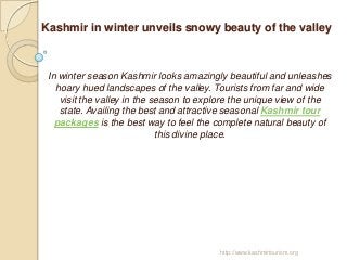 Kashmir in winter unveils snowy beauty of the valley



 In winter season Kashmir looks amazingly beautiful and unleashes
   hoary hued landscapes of the valley. Tourists from far and wide
    visit the valley in the season to explore the unique view of the
    state. Availing the best and attractive seasonal Kashmir tour
   packages is the best way to feel the complete natural beauty of
                             this divine place.




                                         http://www.kashmirtourism.org
 