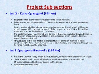 Project Sub sections
• Leg-2 – Katra-Quazigund (148 km)
– toughest sector, ever been constructed on the Indian Railways
– full of tunnels and bridges/viaducts. Terrain in this region is full of poor geology and
faults.
– On this section a bridge is being constructed across river Chenab which will have an
arched span of 465 m and a total length of the bridge is around 1.3 km. This will be
about 359 m above the bed level of the river
– The stretch between river Chenab and Banihal is through a virgin territory and requires
construction of approximately 300 km of access roads of which about 110 km has
already been constructed
– At Quazigund end of this stretch, the longest tunnel on Indian Railways is being
constructed (Pir Panjal Tunnel). This tunnel is 10.95 km long and will pierce through the
Pir Panjal range below the snow line.
• Leg 3-Quazigund-Baramulla (119 km)
– falls in the Kashmir Valley, which is a natural bowl, surrounded by the mountain ranges
– there are no tunnels, heavy bridging is required across rivers, canals and roads
– 64 major bridges and 640 minor bridges in this section
– completed in October 2009
 