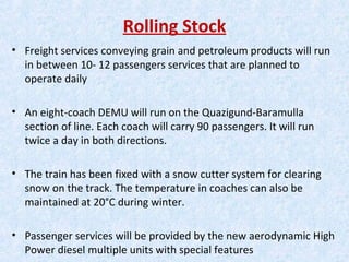 Rolling Stock
• Freight services conveying grain and petroleum products will run
in between 10- 12 passengers services that are planned to
operate daily
• An eight-coach DEMU will run on the Quazigund-Baramulla
section of line. Each coach will carry 90 passengers. It will run
twice a day in both directions.
• The train has been fixed with a snow cutter system for clearing
snow on the track. The temperature in coaches can also be
maintained at 20°C during winter.
• Passenger services will be provided by the new aerodynamic High
Power diesel multiple units with special features
 