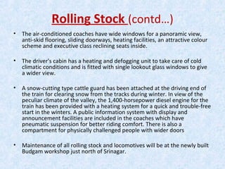 Rolling Stock (contd…)
• The air-conditioned coaches have wide windows for a panoramic view,
anti-skid flooring, sliding doorways, heating facilities, an attractive colour
scheme and executive class reclining seats inside.
• The driver's cabin has a heating and defogging unit to take care of cold
climatic conditions and is fitted with single lookout glass windows to give
a wider view.
• A snow-cutting type cattle guard has been attached at the driving end of
the train for clearing snow from the tracks during winter. In view of the
peculiar climate of the valley, the 1,400-horsepower diesel engine for the
train has been provided with a heating system for a quick and trouble-free
start in the winters. A public information system with display and
announcement facilities are included in the coaches which have
pneumatic suspension for better riding comfort. There is also a
compartment for physically challenged people with wider doors
• Maintenance of all rolling stock and locomotives will be at the newly built
Budgam workshop just north of Srinagar.
 