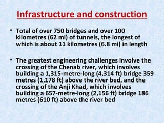 Infrastructure and construction
• Total of over 750 bridges and over 100
kilometres (62 mi) of tunnels, the longest of
which is about 11 kilometres (6.8 mi) in length
• The greatest engineering challenges involve the
crossing of the Chenab river, which involves
building a 1,315-metre-long (4,314 ft) bridge 359
metres (1,178 ft) above the river bed, and the
crossing of the Anji Khad, which involves
building a 657-metre-long (2,156 ft) bridge 186
metres (610 ft) above the river bed
 